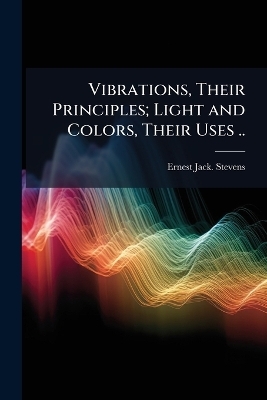 Vibrations, Their Principles; Light and Colors, Their Uses .. - Ernest Jack Stevens
