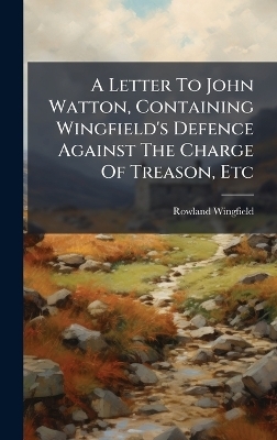 A Letter To John Watton, Containing Wingfield's Defence Against The Charge Of Treason, Etc - Rowland Wingfield