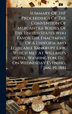 Summary Of The Proceedings Of The Convention Of Mercantile Bodies Of The United States Who Favor The Enactment Of A Uniform And Equitable Bankrupt Law, Which Met At Willard's Hotel, Washington, D.c. On Wednesday Evening, Jan. 19, 1881 -  Anonymous