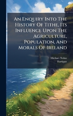 An Enquiry Into The History Of Tithe, Its Influence Upon The Agriculture, Population, And Morals Of Ireland - Michael Nolan,  Hartigan