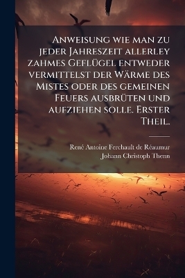 Anweisung wie man zu jeder Jahreszeit allerley zahmes Gefl&Atilde;1/4gel entweder vermittelst der W&auml;rme des Mistes oder des gemeinen Feuers ausbr&Atilde;1/4ten und aufziehen solle. Erster Theil. - 
