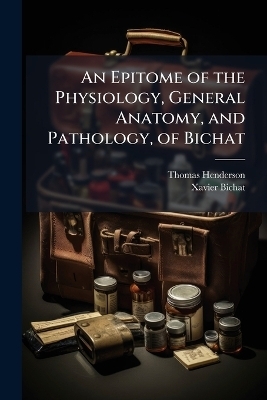 An Epitome of the Physiology, General Anatomy, and Pathology, of Bichat - Thomas 1789-1854 Henderson, Xavier 1771-1802 Bichat