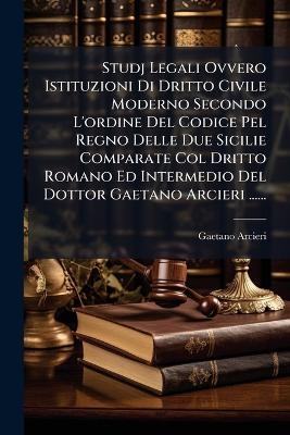Studj Legali Ovvero Istituzioni Di Dritto Civile Moderno Secondo L'ordine Del Codice Pel Regno Delle Due Sicilie Comparate Col Dritto Romano Ed Intermedio Del Dottor Gaetano Arcieri ...... - Gaetano Arcieri