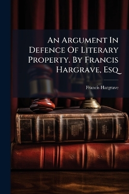 An Argument In Defence Of Literary Property. By Francis Hargrave, Esq - Francis Hargrave