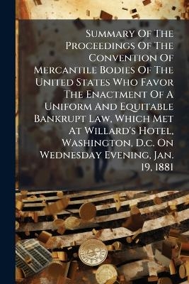 Summary Of The Proceedings Of The Convention Of Mercantile Bodies Of The United States Who Favor The Enactment Of A Uniform And Equitable Bankrupt Law, Which Met At Willard's Hotel, Washington, D.c. On Wednesday Evening, Jan. 19, 1881 -  Anonymous