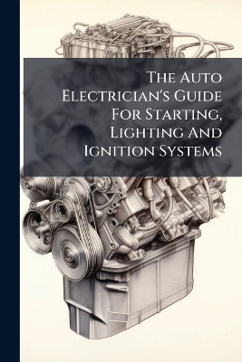 The Auto Electrician's Guide For Starting, Lighting And Ignition Systems -  Anonymous