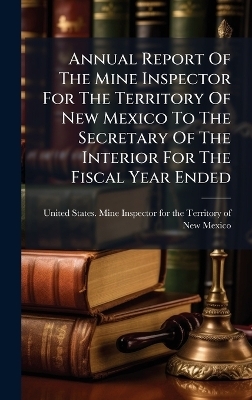 Annual Report Of The Mine Inspector For The Territory Of New Mexico To The Secretary Of The Interior For The Fiscal Year Ended - 
