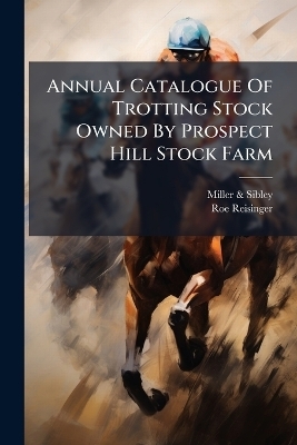 Annual Catalogue Of Trotting Stock Owned By Prospect Hill Stock Farm - Miller &amp Sibley;  , Roe Reisinger