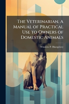 The Veterinarian. A Manual of Practical Use to Owners of Domestic Animals - Winslow P Humphrey
