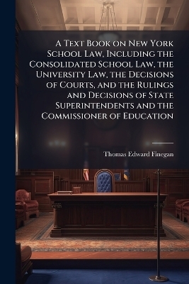 A Text Book on New York School Law, Including the Consolidated School Law, the University Law, the Decisions of Courts, and the Rulings and Decisions of State Superintendents and the Commissioner of Education