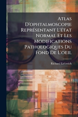 Atlas D'ophtalmoscopie Repr&Atilde;(c)sentant L'&Atilde;(c)tat Normal Et Les Modifications Pathologiques Du Fond De L'oeil - Richard Liebreich