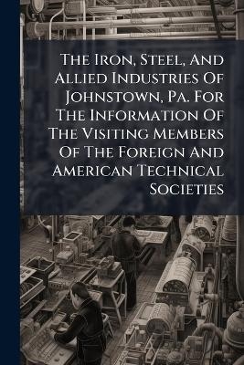 The Iron, Steel, And Allied Industries Of Johnstown, Pa. For The Information Of The Visiting Members Of The Foreign And American Technical Societies