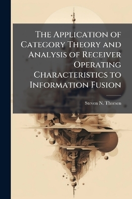 The Application of Category Theory and Analysis of Receiver Operating Characteristics to Information Fusion - Steven N Thorsen