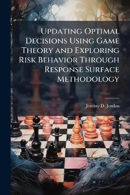 Updating Optimal Decisions Using Game Theory and Exploring Risk Behavior Through Response Surface Methodology - Jeremy D Jordan