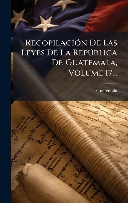 RecopilaciÃ3n De Las Leyes De La RepÃ°blica De Guatemala, Volume 17...