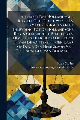 Alphabet Der Hollandsche Regten, Ofte Bladt-wyzer En Korten Inhoud Van De Inleyding Tot De Hollandsche Regts-geleerdheit, Beschreven Door Den Heer Hugo De Groot En Van De Aantekeningen Daar Op Door Den Heer Simon Van Groenewegen Van Der Made ...