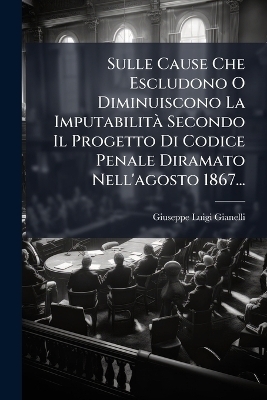 Sulle Cause Che Escludono O Diminuiscono La Imputabilit&Atilde; Secondo Il Progetto Di Codice Penale Diramato Nell'agosto 1867... - Giuseppe Luigi Gianelli