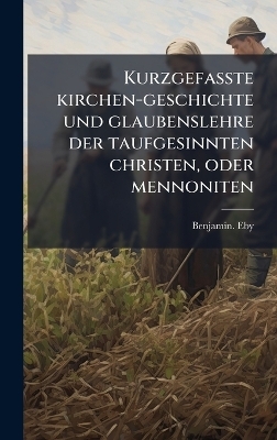 Kurzgefasste kirchen-geschichte und glaubenslehre der taufgesinnten christen, oder mennoniten - Benjamin Eby