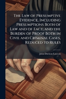 The Law of Presumptive Evidence, Including Presumptions Both of Law and of Fact, and the Burden of Proof Both in Civil and Criminal Cases, Reduced to Rules - John Davison 1852-1921 Lawson
