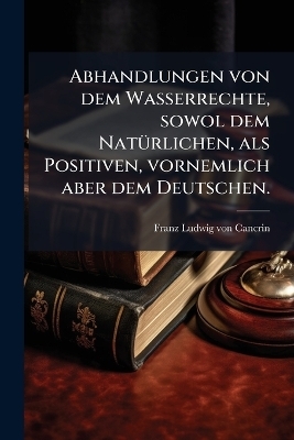 Abhandlungen von dem Wasserrechte, sowol dem NatÃ1/4rlichen, als Positiven, vornemlich aber dem Deutschen.