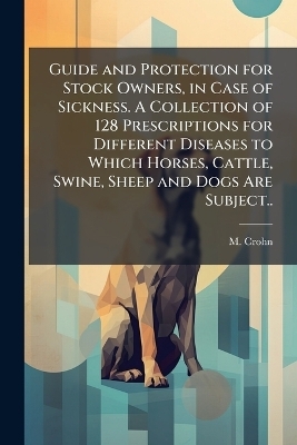 Guide and Protection for Stock Owners, in Case of Sickness. A Collection of 128 Prescriptions for Different Diseases to Which Horses, Cattle, Swine, Sheep and Dogs Are Subject.. - M Crohn