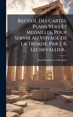 Recueil Des Cartes, Plans Vues Et Medailles, Pour Servir Au Voyage De La Troade. Par J. B. Lechevallier...