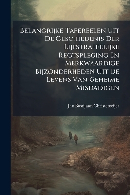 Belangrijke Tafereelen Uit De Geschiedenis Der Lijfstraffelijke Regtspleging En Merkwaardige Bijzonderheden Uit De Levens Van Geheime Misdadigen - Jan Bastijaan Christemeijer