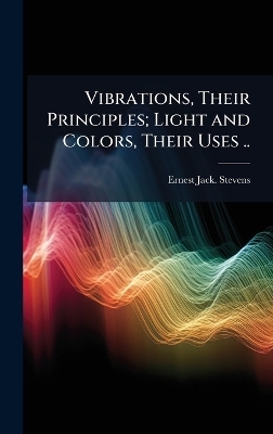 Vibrations, Their Principles; Light and Colors, Their Uses .. - Ernest Jack Stevens