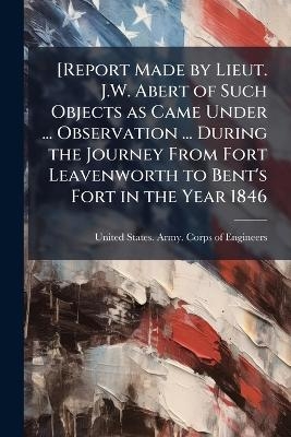[Report Made by Lieut. J.W. Abert of Such Objects as Came Under ... Observation ... During the Journey From Fort Leavenworth to Bent's Fort in the Year 1846 - 