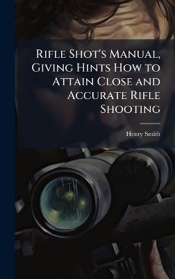 Rifle Shot's Manual, Giving Hints How to Attain Close and Accurate Rifle Shooting - Henry Smith