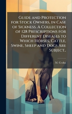Guide and Protection for Stock Owners, in Case of Sickness. A Collection of 128 Prescriptions for Different Diseases to Which Horses, Cattle, Swine, Sheep and Dogs Are Subject.. - M Crohn