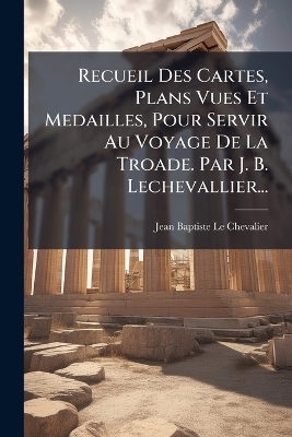 Recueil Des Cartes, Plans Vues Et Medailles, Pour Servir Au Voyage De La Troade. Par J. B. Lechevallier...