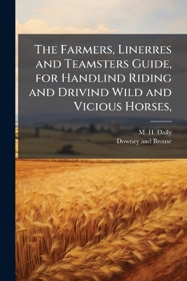 The Farmers, Linerres and Teamsters Guide, for Handlind Riding and Drivind Wild and Vicious Horses, - M H Daily