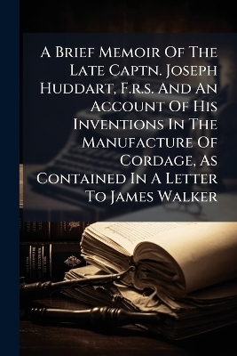 A Brief Memoir Of The Late Captn. Joseph Huddart, F.r.s. And An Account Of His Inventions In The Manufacture Of Cordage, As Contained In A Letter To James Walker