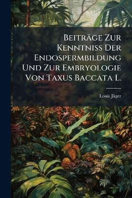 Beitr&auml;ge Zur Kenntniss Der Endospermbildung Und Zur Embryologie Von Taxus Baccata L. - Louis J&auml;ger