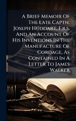 A Brief Memoir Of The Late Captn. Joseph Huddart, F.r.s. And An Account Of His Inventions In The Manufacture Of Cordage, As Contained In A Letter To James Walker
