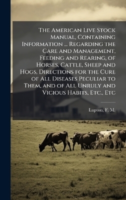 The American Live Stock Manual, Containing Information ... Regarding the Care and Management, Feeding and Rearing, of Horses, Cattle, Sheep and Hogs, Directions for the Cure of All Diseases Peculiar to Them, and of All Unruly and Vicious Habits, Etc., Etc