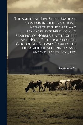 The American Live Stock Manual, Containing Information ... Regarding the Care and Management, Feeding and Rearing, of Horses, Cattle, Sheep and Hogs, Directions for the Cure of All Diseases Peculiar to Them, and of All Unruly and Vicious Habits, Etc., Etc