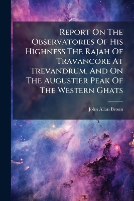 Report On The Observatories Of His Highness The Rajah Of Travancore At Trevandrum, And On The Augustier Peak Of The Western Ghats - John Allan Broun