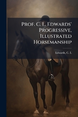 Prof. C. L. Edwards' Progressive, Illustrated Horsemanship - 