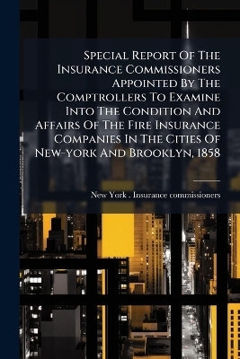 Special Report Of The Insurance Commissioners Appointed By The Comptrollers To Examine Into The Condition And Affairs Of The Fire Insurance Companies In The Cities Of New-york And Brooklyn, 1858