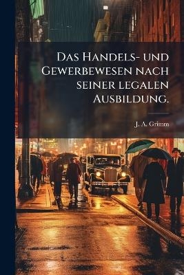 Das Handels- und Gewerbewesen nach seiner legalen Ausbildung. - J A Grimm