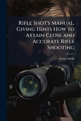 Rifle Shot's Manual, Giving Hints How to Attain Close and Accurate Rifle Shooting - Henry Smith