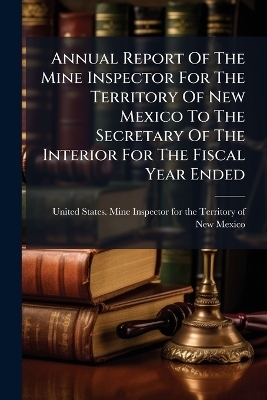 Annual Report Of The Mine Inspector For The Territory Of New Mexico To The Secretary Of The Interior For The Fiscal Year Ended - 
