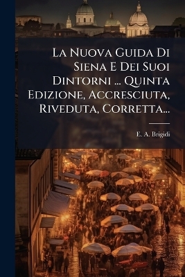 La Nuova Guida Di Siena E Dei Suoi Dintorni ... Quinta Edizione, Accresciuta, Riveduta, Corretta...