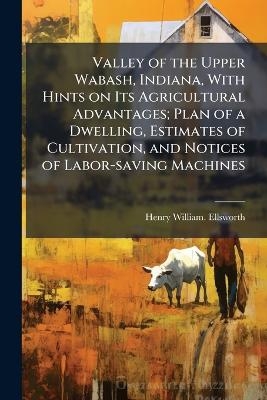 Valley of the Upper Wabash, Indiana, With Hints on Its Agricultural Advantages; Plan of a Dwelling, Estimates of Cultivation, and Notices of Labor-saving Machines