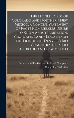 The Fertile Lands of Colorado and Northern New Mexico; a Concise Statement of Facts Homeseekers Desire to Know About Irrigation, Crops and Lands Located on the Line of the Denver & Rio Grande Railroad in Colorado and New Mexico - Walter Herbert 1862- Olin