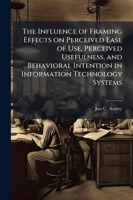The Influence of Framing Effects on Perceived Ease of Use, Perceived Usefulness, and Behavioral Intention in Information Technology Systems - Jon C Autrey