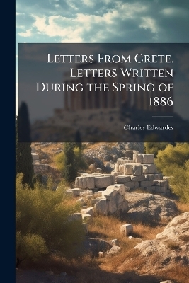 Letters From Crete. Letters Written During the Spring of 1886 - Charles Edwardes