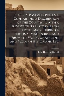 Algeria, Past and Present. Containing a Description of the Country ... With a Review of its History. From Notes Made During a Personal Visit in 1843, and From the Works of Ancient and Modern Historians, Etc - John Harcourt Blofeld